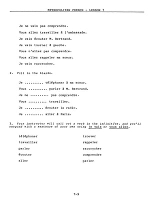 METROPOLITAN FRENCH - LESSON 7
Je ne vais pas comprendre.
Vous allez travailler à l'ambassade.
Je vais écouter M·. Bertrand.
Je vais tourner à gauche.
Vous n'allez pas comprendre.
Vous allez rappeler ma soeur.
Je vais raccrocher.
2. Fill in the blanks.
Je •••••••••• téléphoner à ma soeur.
Vous •••••••••• parler à M. Bertrand.
Je ne •••••••••• pas comprendre.
Vous •••••••••• trava iller.
Je
Je
..........
..........
écouter la radio.
aller à Paris.
3. Your instructor will call out a verb in the infinitive, and you'll
respond with a sentence of your own using je vais or vous allez.
téléphoner trouver
travailler rappeler
parler raccrocher
écouter comprendre
aller parler
7-9
 