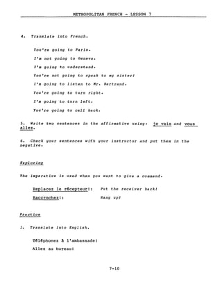 METROPOLITAN FRENCH - LESSON 7
4. Translate into French.
You're going to Paris.
l'm not going to Geneva.
l'm going to understand.
You're not going to speak to my sisterJ
l'm going to 1isten to Mr. Bertrand.
You're going to turn right.
l'm going to turn left.
You're going to call back.
5. Write two sentences in the affirmative using:
allez.
je vais and vous
6. Check your sentences with your instructor and put them in the
negative.
Exploring
The imperative is used when you want to give a command.
Replacez le r~cepteur!:
Raccrochez!:
Practice
1. Translate into English.
T~l~phonez à l'ambassade!
Allez au bureau!
Put the receiver back!
Hang up!
7-10
 