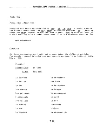 METROPOLITAN FRENCH - LESSON 7
Exploring
Possessive adjectives:
Remember the three translations of the: le, la, les. Similarly there
are three translations for my: mon-:--masculine singular; ma: feminine- - - - • 1 -
singular;~: masculine and feminine plural. Mon is use~ in front of
a noun starting with a vowel sound even if it's a feminine noun, as in:
mon ambassade
Practice
1. Your instructor will calI out a noun using the definite article.
You should respond by using the appropriate possessive adjective: mon,
ma, or mes.
Example:
Instructeur:
Elève:
la voiture
la valise
le taxi
les soeurs
les voitures
l'ambassade
les valises
le numéro
la rue
la chambre
le taxi
mon taxi
le chauffeur
les sacs
le téléphone
la banque
le restaurant
le café
le sac
l'adresse
l'hôtel
la réservation
7-12
 