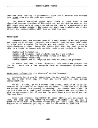 METROPOLITAN FRENCH
preclude your filling in grammatical gaps for a student who desires
this after s/he has finished the course.
You should therefore spend very li ttle of your time in the
classical teacher function of listening for and correcting errors. You
will spend much more of your time taking the role of a sympathetic and
perceptive native speaker, listening for what your students are trying
to say, and communicating with them as best you can.
TECHNIQUES
Remember that one central goal of a FAST course is to help people
get ready to do things. Suppose, for example, that we have been asked
to write such a course for people who are coming to live in Franco-
phone-European cities. Among the things that they may need to do is
ride in a taxi. A lesson unit on this topic might include at least:
Background information
Samples of language that students may hear and produce
Exploration of relevant grammar (notes and drills)
Supplementary vocabulary
Communicative use of language for real or simulated purposes
Of these, the last is most important. The others are preparation
for i t. Here are a few examples from an incomplete hypothetical
lesson.
Background information (in students' native language)
Although taxis can be expensive, you may need to take one, when
you don' t ,know your way, or when you don' t want to take public
transportation.
To hail a taxi, go to a marked taxi stand, usually at an inter-
section or in front of an important building. (Just how taxi stands
are marked varies from country to country.) You cannot hail a taxi if
you are close to a taxi stand because the drivers are not allowed to
pick up passengers, but if you are far away from a taxi stand you can
flag one down.
Sorne taxi drivers, especially in large cities, are reluctant to
talk, and they are busy watching traffic. Therefore, if you have a
question which must be answered before you get into a taxi, you should
prepare it in advance, putting it into as few words as possible.
xiii
 