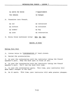 METROPOLITAN FRENCH - LESSON 7
la salle de bains
les soeurs
2. Translate into French.
mg car
mg sisters
mg number
mg room
l'appartement
la banque
mg restaurant
mg suitcases
mg bag
mg reservation
3. Write three sentences using: mon, ma, mes.
MAKING IT WORK
Taking Your Part
1. Listen twice to uCONVERSATION 7,u book closed.
2. Review the pronunciation.
3. Go over the conversation with the instructor taking the French
speaker's part. Keep the book open in front of gou.
4. Go over the conversation with the instructor taking the French
speaker's part. Don't use the book this time.
5. Go over the conversation again.
make small changes in the texte
This time, gour instructor will
6. Do it again. This time, gour instructor will make greater changes.
7-13
 
