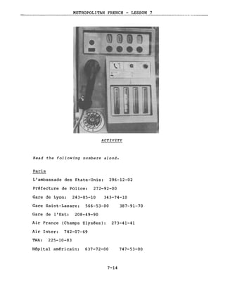 METROPOLITAN FRENCH - LESSON 7._-------
ACTIVITY
Read the following numbers aloud.
Paris
L'ambassade des Etats-Unis: 296-12-02
Préfecture de Police: 272-92-00
Gare de Lyon: 243-85-10 343-74-10
Gare Saint-Lazare: 566-53-00 387-91-70
Gare de l'Est: 208-49-90
Air France (Champs E1ysées): 273-41-41
Air Inter: 742-07-69
TWA: 225-10-83
Hôpital américain: 637-72-00
7-14
747-53-00
 