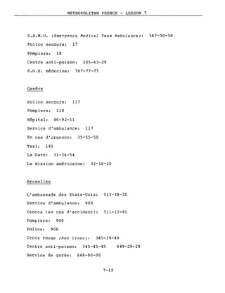 METROPOLITAN FRENCH - LESSON 7
S.A.M.U. (Emergency Medical Team Ambulance): 567-50-50
Police secours: 17
Pompiers: 18
Centre anti-poison: 205-63-29
S.O.S. médecins: 707-77-77
Genève
Police secours: 117
Pompiers: 118
Hôpital: 46-92-11
Service d'ambulance: 117
En cas d'urgence: 35-55-50
Taxi: 141
La Gare: 31-36-54
La mission américaine: 32-10-20
Bruxelles
L'ambassade des Etats-Unis: 513-38-30
Service d'ambulance: 900
Diocca (en cas d'accident): 511-12-91
Pompiers: 900
Police: 906
Croix rouge (Red Cross): 345-39-40
Centre anti-poison: 345-45-45 649-29-29
Service de garde: 648-80-00
7-15
 