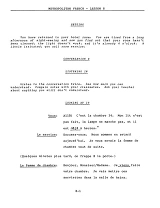 METROPOLITAN FRENCH - LESSON 8
SETTING
You have returned to your hotel room. You are tired from a long
afternoon of sight-seeing and now you find out that your room hasn't
been cleaned, the light doesn't work, and it's already 6 o'clock. A
little irritated, you calI room service.
CONVERSATION 8
LISTENING IN
Listen to the conversation twice. See how much you can
understand. Compare notes with your classmates. Ask your teacher
about anything you still don't understand.
LOOKING AT IT
Vous:
Le service:
Allô! C'est la chambre 34. Mon lit n'est
pas fait, la lampe ne marche pas, et il
est déjà 6 heures.*
Excusez-nous. Nous sommes en retard
aujourd'hui. Je vous envoie la femme de
chambre tout de suite.
(Quelques minutes plus tard, on frappe à la porte.)
La femme de chambre: Bonjour, Monsieur/Madame. Je viens~faire
votre chambre. Je vais mettre ces
serviettes dans la salle de bains.
8-1
 