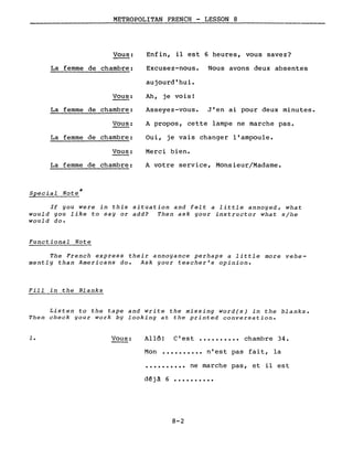 METROPOLITAN FRENCH - LESSON 8
Vous: Enfin, il est 6 heures, vous savez?
La femme de chambre: Excusez-nous. Nous avons deux absentes
aujourd'hui.
Vous: Ah, je vois!
La femme de chambre: Asseyez-vous. J'en ai pour deux minutes.
Vous: A propos, cette lampe ne marche pas.
La femme de chambre: Oui, je vais changer l'ampoule.
Vous: Merci bien.
La femme de chambre: A votre service, Monsieur/Madame.
Special Note *
If you were in this situation and felt a little annoyed, what
would you like to say or add? Then ask your instructor what s/he
would do.
Functional Note
The French express their annoyance perhaps a little more vehe-
mently than Americans do. Ask your teacher's opinion.
Fill in the Blanks
Listen to the tape and write the missing word(s) in the blanks.
Then check your work by looking at the printed conversation.
1. Vous: Allô! C'est •••••••••• chambre 34.
Mon •••••••••• n'est pas fait, la
•••••••••• ne marche pas, et il est
d~ j à 6 ••••••••••
8-2
 