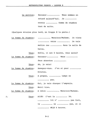 METROPOLITAN FRENCH - LESSON 8
Le service: Excusez- ••••••••••• Nous sommes en
retard aujourd'hui. Je ••••••••••
envoie •••••••••• femme de chambre
tout de suite.
(Quelques minutes plus tard, on frappe à la porte.)
La femme de chambre: •••••••••• , Monsieur/Madame. Je viens
.......... votre ••••••••••• Je vais
•••••••••• dans la salle de
Excusez-. • • • • • • • • • Nous ••••••••••
...........
mettre ces
bains.
Enfin, il est 6 heures, vous savez?
deux absentes
Vous:
La femme de chambre:
Vous:
La femme de chambre:
Ah, je vois!
Asseyez-vous. J'en ai pour ••••••••••
minutes.
Vous: A propos, .......... lampe ne
• • • • • • • • •• pas.
La femme de chambre:
Vous:
La femme de chambre:
Oui, je vais changer l'ampoule.
Merci bien.
A votre •••••••••• , Mons ieur/Madame.
2. Vous: Allô! C'est la •••••••••• 34.
• ••••••••• lit n' •••••••••• pas fait,
la •••••••••• ne •••••••••• pas, et il
•••••••••• déjà 6 heures.
8-3
 