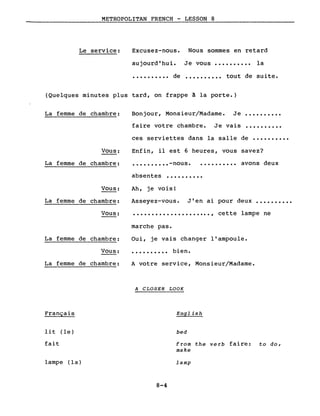 METROPOLITAN FRENCH - LESSON 8
Le service: Excusez-nous. Nous sommes en retard
aujourd 'hu i. Je vous •••••••••• la
•••••••••• de •••••••••• tout de suite.
(Quelques minutes plus tard, on frappe à la porte.)
Je vais
La femme de chambre: Bonjour, Monsieur/Madame.
faire votre chambre.
Je ..........
..........
Vous:
ces serviettes dans la salle de ••••••••••
Enfin, il est 6 heures, vous savez?
La femme de chambre: •••••••••• -nous. .......... avons deux
Vous:
La femme de chambre:
absentes ••••••••••
Ah, je vois!
Asseyez-vous. J'en ai pour deux ••••••••••
Vous: .....................,
marche pas.
cette lampe ne
La femme de chambre:
Vous:
La femme de chambre:
Français
lit (le)
fait
lampe (la)
Oui, je vais changer l'ampoule.
• • • • • • • • •• bien.
A votre service, Monsieur/Madame.
A CLOSER LOOK
English
bed
from the verb faire: to do,
make
lamp
8-4
 