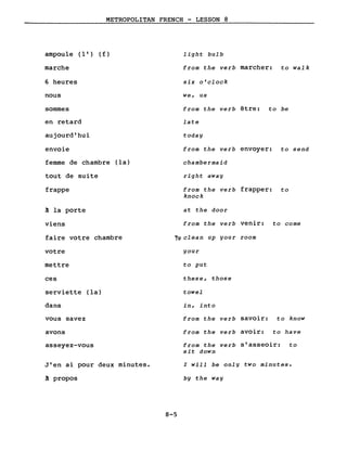 METROPOLITAN FRENCH - LESSON 8
ampoule (l') (f)
marche
6 heures
nous
sommes
en retard
aujourd'hui
envoie
femme de chambre (la)
tout de suite
frappe
~ la porte
viens
faire votre chambre
votre
mettre
ces
serviette (la)
dans
vous savez
avons
asseyez-vous
J'en ai pour deux minutes.
~ propos
light bulb
from the verb marcher: to walk
six o'clock
we, us
from the verb être: to be
late
today
from the verb envoyer: to send
chambermaid
right away
from the verb frapper: to
knock
at the door
from the verb venir: to come
io clean up your room
your
to put
these, those
towel
in, into
from the verb savoir: to know
from the verb avoir: to have
from the verb s'asseoir: to
sit down
l will be only two minutes.
by the way
8-5
 