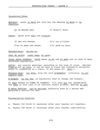 METROPOLITAN FRENCH - LESSON 8
Vocabulary Notes
marcher: means to walk but also has the meaning to work or to
function.
Ca ne marche pas.~
It doesn't work.
heure: means both hour and o'clock.
Il est six heures.
J'en ai pour une heure.
It's six o'clock.
l'll need an hour.
Excusez-nous:
tout de suite:
excuse us.
right away, at once.
faire votre chambre: faire means to do and to make and is used in many
different expressions.
enfin: has several meanings, according to the tone of voice. Besides
finally and at last, it can be used to focus the listener's attention
prior to commenting on a topic, in the sense of: well •••
Asseyez-vous: Sit down, from the verb s'asseoir: literally, to sit
oneself down.
à propos: by the way, an expression used to change the subject.
Je vous envoie la femme de chambre: l'll send you the chambermaid.
The vous in this case is an indirect object pronoun, meaning to you.
à votre service: you're welcome, generally used by a person who
performs a service for you.
Pronunciation Practice
a. Repeat the words or sentences after your teacher all together.
b. Repeat the words or sentences after your teacher individually.
8-6
 