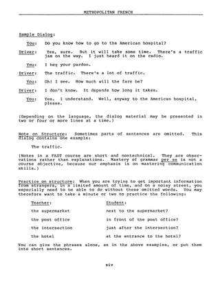 METROPOLITAN FRENCH
Sample Dialog:
You:
Driver:
You:
Driver:
You:
Driver:
You:
Do you know how to go to the Arnerican hospital?
Yes, sure. But i twill take sorne time. There' s a traff ic
jam on the way. l just heard it on the radio.
l beg your pardon.
The traffic. There's a lot of traffic.
Oh! l see. How much will the fare be?
l don't know. It depends how long it takes.
Yes. l understand. WeIl, anyway to the American hospital,
please.
(Depending on the language, the dialog material may be presented in
two or four or more lines at a time.)
Note on Structure: Sometimes parts of sentences are omi tted.
dialog contains one example:
The traffic.
This
(Notes in a FAST course are short and nontechnical. They are obser-
vations rather than explanations. Mastery of grammar per se is not a
course objective, because our emphasis is on mastering communication
skills.)
Practice on structure: When you are trying to get important information
from strangers, ln a limited amount of time, and on a noisy street, you
especially need to be able to do without these omitted words. You may
therefore want to take a minute or two to practice the following:
Teacher: Student:
the supermarket next to the supermarket?
the post office in front of the post office?
the intersection just after the intersection?
the hotel at the entrance to the hotel?
You can give the phrases alone, as in the above examples, or put them
into short sentences.
xiv
 