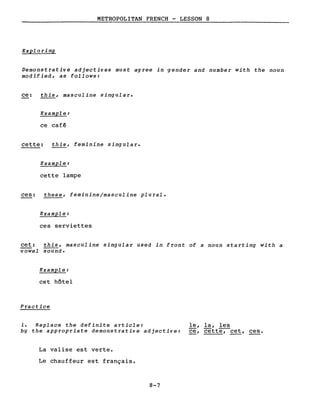METROPOLITAN FRENCH - LESSON 8
Exploring
Demonstrative adjectives must agree in -gender and number with the noun
modified, as follows:
ce: this, masculine singular.
Example:
ce cafê
cette: this, feminine singular.
Example:
cette lampe
ces:
cet:
vowel
these, feminine/masculine plural.
Example:
ces serviettes
this, masculine singular used in front of a noun starting with a
sound.
Example:
cet hôtel
Practice
1. Replace the definite article:
by the appropriate demonstrative adjective:
La valise est verte.
Le chauffeur est français.
8-7
le, la, les
ce, cette-;-cet, ces.
 