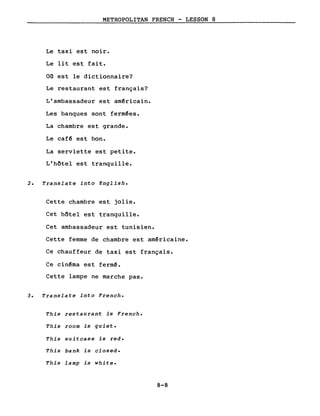 METROPOLITAN FRENCH - LESSON 8
Le taxi est noir.
Le lit est fait.
Où est le dictionnaire?
Le restaurant est français?
L'ambassadeur est américain.
Les banques sont fermées.
La chambre est grande.
Le café est bon.
La serviette est petite.
L'hôtel est tranquille.
2. Translate into English.
Cette chambre est jolie.
Cet hôtel est tranquille.
Cet ambassadeur est tunisien.
Cette femme de chambre est américaine.
Ce chauffeur de taxi est français.
Ce cinéma est fermé.
Cette lampe ne marche pas.
3. Translate into French.
This restaurant is French.
This room is quiet.
This suitcase is red.
This bank is closed.
This lamp is white.
8-8
 