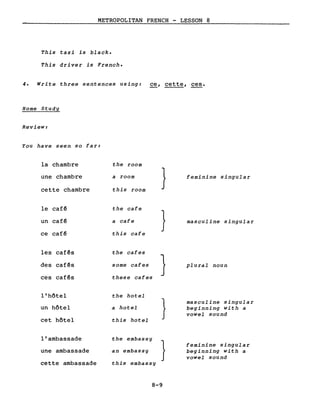 METROPOLITAN FRENCH - LESSON 8
This taxi is black.
This driver is French.
4. Write three sentences using: ce, cette, ces.
Home Study
Review:
You have seen so far:
la chambre the room
une chambre a room
} feminine singular
cette chambre this room
le café the cafe
}un café a cafe masculine singular
ce café this cafe
les cafés the cafes
}des cafés some cafes plural noun
cafés these cafesces
l'hôtel the hotel
} masculine singular
un hôtel a hotel beginning with a
vowel sound
cet hôtel this hotel
l'ambassade the embassy
} feminine singular
une ambassade an embassy beginning with a
vowel sound
cette ambassade this embassy
8-9
 