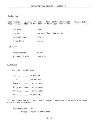 METROPOLITAN FRENCH - LESSON 8
Exploring
nous sommes: we are. Example: Nous sommes en retard: we are late.
From the verb être in the present form, you have seen:
je suis
tu es
elle/il est
vous êtes
and now:
nous sommes
elles/ils sont
Practice
1. Fill in the blanks.
l am
you are (familiar form)
s/he is
you are
we are
they are
Je •••••••••• en retard.
Ils •••..••••• en retard.
Nous
Elle
Vous
en retard.
en retard.
en retard.
Tu •••••••.•• en retard.
2. Your teacher will call out a subject pronoun.
with a full sentence.
You should respond
Instructeur:
Vous:
je
Je suis américain.
8-10
 