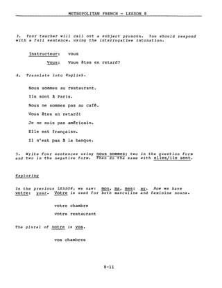 METROPOLITAN FRENCH - LESSON 8
3. Your teacher will calI out a subject pronoun. You should respond
with a full sentence, using the interrogative intonation.
Instructeur:
Vous:
vous
Vous êtes en retard?
4. Translate into English.
Nous sommes au restaurant.
Ils sont à Paris.
Nous ne sommes pas au cafê.
Vous êtes en retard!
Je ne suis pas américain.
Elle est française.
Il n'est pas à la banque.
5. Write four sentences using nous sommes; two in the question form
and two in the negative forme Then do the same with elles/ils sont.
Exploring
In the previous LESSON, we saw: mon, ma, mes: mYe Now we have
votre: your. Votre is used for both ;asculine and feminine nouns.
votre chambre
votre restaurant
The plural of votre is vos.
vos chambres
8-11
 