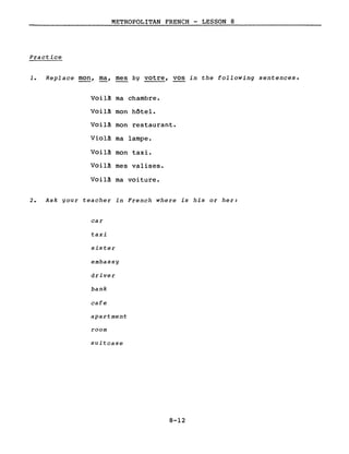 METROPOLITAN FRENCH - LESSON 8
Practice
1. Replace mon, ma, mes by votre, vos in the following sentences.
Voil~ ma chambre.
Voil~ mon hôtel.
Voil~ mon restaurant.
Violà ma lampe.
Voilà mon taxi.
Voilà mes valises.
Voilà ma voiture.
2. Ask gour teacher in French where is his or her:
car
taxi
sister
embassy
driver
bank
cafe
apartment
room
suitcase
8-12
 