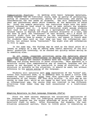 METROPOLITAN FRENCH
Communication Practice: In working with basic language rnaterials,
every teacher has an individual style, made up partly of personality,
partly of resource limitations, partly of creativity, and partly of
consideration for the needs of students. You will undoubtedly have
your own preferences about which elements of the rnaterials to focus
on. Given the sample materials, one instructor might have the back-
ground information read aloud in class to make certain the students
haven' t skipped over it. A second instructor might assume students
have read it and simply use it as a springboard for talking about
related topics in English and French (correct etiquette in a taxi, how
the fare is paid, the "character" of taxi drivers, etc.) A third in-
structor might quiz the students on the background information in
French (allowing them to answer in English), and repeat in French what
the students have said so that they can hear the information cor-
rectly, but without being "corrected." You might also add information
to fill in gaps.
In the same way, the dialogs may be used as the focal point of a
lesson or simply as a way of adding sorne useful material to the stu-
dents' production inventory, to be checked out quickly before moving on
to something else.
In aIl cases, classroom activities using the materials should
contribute to student effectiveness in dealing with the situation at
hand. You should not concern students with the "rules" for using vo-
cabulary and dialog materials in other situations. This approach is a
selective rather than comprehensive way of teaching language and the
course is not designed to be cumulative in terms of structure. If a
structure is suitable to the situation, it should be used, but without
reference to the entire entity of the language.
Students will naturally want sorne explanation of the "rules" and,
rather than frustrate them, it is probably best to spend a little time
answering their questions after they have practiced the tasks and
assignments of the lesson, and then only briefly. In this way we can
convey to them that, while we are happy to deal with their concerns in
an informational way, the course they are involved in has different
priorities from those they may have encountered in a traditional
course.
Adapting Materials to Post Language Programs (PLP's)
Since the FAST courses emphasize the situational application of
the language rather than its underlying patterns and structure, any
in-country program has the unique advantage of being able to put the
materials right to work. After discussing, for example, the taxi
situation presented earlier, there is little point in simulating an
xv
 