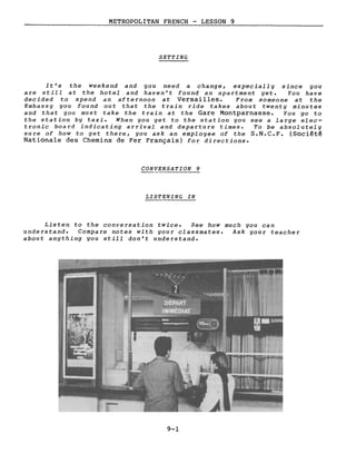 METROPOLITAN FRENCH - LESSON 9
SETTING
It's the weekend and you need a change, especially since you
are still at the hotel and haven't found an apartment yet. You have
decided to spend an afternoon at Versailles. From someone at the
Embassy you found out that the train ride takes about twenty minutes
and that you must take the train at the Gare Montparnasse. You go to
the station by taxi. When you get to the station you see a large elec-
tronic board indicating arrivaI and departure times. To be absolutely
sure of how to get there, you ask an employee of the S.N.C.F. (Société
Nationale des Chemins de Fer Français) for directions.
CONVERSATION 9
LISTENING IN
Listen to the conversation twice. See how much you can
understand. Compare notes with your classmates. Ask your teacher
about anything you still don't understand.
9-1
 