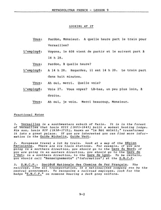 METROPOLITAN FRENCH - LESSON 9
LOOKING AT IT
Vous:
L'employé:
Vous:
L'employé:
Vous:
L'employé:
Vous:
Functional Notes
Pardon, Monsieur. A quelle heure part le train pour
Versailles?
Voyons, le 608 vient de partir et le suivant part à
14 h 28.
Pardon, à quelle heure?
A 14 h 28. Regardez, il est 14 h 20. Le train part
dans huit minutes.
Ah oui, merci. Quelle voie?
Voie 27. Vous voyez? Là-bas, un peu plus loin, à
droite.
Ah oui, je vois. Merci beaucoup, Monsieur.
1. Versailles is a southwestern suburb of Paris. It is in the forest
of Versailles that Louis XIII (1601-1643) built a modest hunting lodge.
His son, Louis XIV (1638-1715), known as "le Roi soleil," transformed
it into a great palace. If you are interested you can find more infor-
mation in the Guide Michelin, Guide Vert.
2. Europeans travel a lot by train. Look at a map of the Région
Parisienne. There are six train stations. For example, if you are
going in a northern direction, you should go to the Gare du Nord; if
you are going in an eastern direction, you should go to the Gare de
l'Est; in a southern direction, to the Gare de Lyon. To be certain,
you should calI "Renseignements" ("Information") at the S.N.C.F.
3. S.N.C.F.: Société Nationale des Chemins de Fer Français. The
railroad, like aIl transportation, is a nationalized company run by the
central government. To recognize a railroad employee, look for the
badge "S.N.C.F." on someone wearing a dark grey uniforme
9-2
 