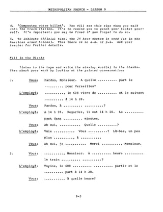 METROPOLITAN FRENCH - LESSON 9
4. "Compostez votre billet". You will see this sign when you walk
into the train station. It's to remind you to punch your ticket your-
self. It's important; you may be fined if you forget to do 50.
5. To indicate official time, the 24 hour system is used (as in the
American armed forces). Thus there is no a.m. or p.m. Ask your
teacher for further details.
Fill in the Blanks
Listen to the tape and write the missing word(s) in the blanks.
Then check your work by looking at the printed conversation.
1.
2.
Vous:
L'employé:
Vous:
L'employé:
Vous:
L'employé:
Vous:
Vous:
L'employé:
Vous:
Pardon, Monsieur. A quelle •••.•••••• part le
• •.••••••• pour Versailles?
• ••••••••• , le 608 vient de •••••••••• et le suivant
• • • • • • • • •• à 14 h 28.
Pardon, à •••••••••••••••••••• ?
A 14 h 28. Regardez, il est 14 h 20. Le ••••••••••
part dans •......... minutes.
Ah oui, ••••••••••• Quelle •••••••••• ?
Voie ••••••••••• Vous •••••••••• ? Là-bas, un peu
plus' .••••••••• , à •••••.•••••
Ah oui, je •••.••...•• Merci •.•••••••• , Monsieur.
••.••••••. , Monsieur. A •.•••••••• heure •••••••.••
le train ••••.••••• • .••.••••• ?
Voyons, le 608 •••••••••••••••••••• partir et le
• • • . • . • • •• part à 14 h 28 •
•••••••••• , à quelle heure?
9-3
 