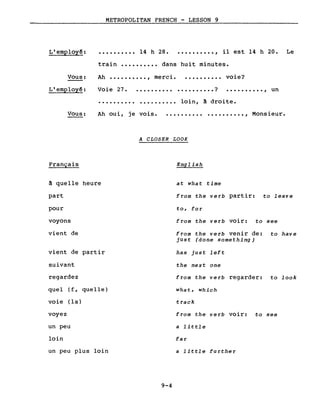 L'employê:
METROPOLITAN FRENCH - LESSON 9
•••••••••• 14 h 28 ••••••••••• , il est 14 h 20. Le
train •••••••••• dans huit minutes.
•••••••••• loin, à droite.
Ah •••••••••• , merci.Vous:
L'employê: Voie 27.
..........
..........
• . • • . • • . •• •••••••••• ?
voie?
.........., un
Vous: Ah oui, je vois. .......... .........., Monsieur.
Français
~ quelle heure
part
pour
voyons
vient de
vient de partir
suivant
regardez
quel (f, quelle)
voie (la)
voyez
un peu
loin
un peu plus loin
A CLOSER LOOK
English
at what time
from the verb partir: to leave
to, fo r
from the verb voir: to see
from the verb venir de: to have
just (done something)
has just left
the next one
from the verb regarder: to look
what, which
track
from the verb voir: to see
a little
far
a little further
9-4
 