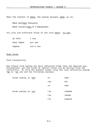 METROPOLITAN FRENCH - LESSON 9
When the subject is nous, the ending becomes -ons, as in:
Nous parl~ français.
Nous travaillons à l'ambassade.
You also saW different forms of the verb voir: to see.
je vois
vous voyez
voyons
Home Study
Verb Conjugation:
l see
you see
let's see
The French verb system has more inflected forms than the English one.
Fortunately, aIl the forms of regular verbs can be derived from the
infinitive. To form the present tense, drop the verb infinitive ending
-er or -ir and add the following endings:
Verbs ending in -er:
Verbs ending in -ir:
-e -ons
-es -ez
-e -ent
-is -issons
-is -issez
-it -issent
9-7
 