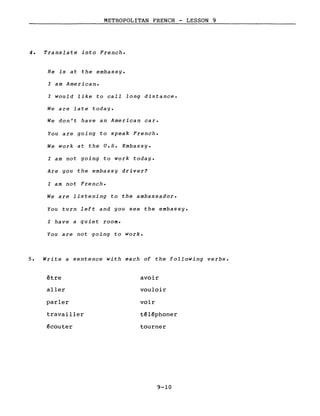 METROPOLITAN FRENCH - LESSON 9
4. Translate into French.
He is at the embassy.
l am American.
l would like to calI long distance.
We are late today.
We don't have an American car.
You are going to speak French.
We work at the U.S. Embassy.
l am not going to work today.
Are you the embassy driver?
l am not French.
We are listening to the ambassador.
You turn left and you see the embassy.
l have a quiet room.
You are not going to work.
5. Write a sentence with each of the following verbs.
être
aller
parler
travailler
~couter
avoir
vouloir
voir
t~l~phoner
tourner
9-10
 