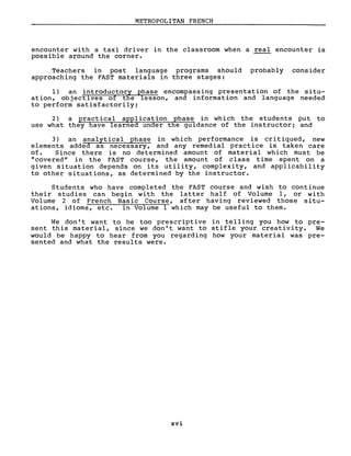 METROPOLITAN FRENCH
encounter with a taxi driver in the classroom when a real encounter is
possible around the corner.
Teachers in post language programs should probably consider
approaching the FAST materials in three stages:
1) an introductory phase encompassing presentation of the situ-
ation, objectives of the lesson, and information and language needed
to perform satisfactorilYi
2) a practical application phase in which the students put to
use what they have learned under the guidance of the instructori and
3) an analytical phase in which performance is cri tiqued, new
elements added as necessary, and any remedial practice is taken care
of. Since there is no determined amount of material which must be
"covered" in the FAST course, the amount of class time spent on a
given situation depends on its utility, complexity, and applicability
to other situations, as determined by the instructor.
Students who have completed the FAST course and wish to continue
their studies can begin with the latter half of Volume l, or with
Volume 2 of French Basic Course, after having reviewed those situ-
ations, idioms, etc. in Volume 1 which may be useful to them.
We don' t want to be too prescriptive in telling you how to pre-
sent this material, since we don't want to stifle your creativity. We
would be happy to hear from you regarding how your material was pre-
sented and what the results were.
xvi
 