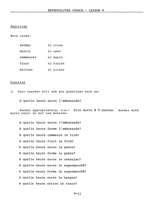 METROPOLITAN FRENCH - LESSON 9
Exploring
More v e rbs:
fermer to close
ouvrir to open
commencer to begin
finir to finish
arriver to a l'rive
Practice
1. Your teacher will ask you questions such as:
A quelle heure ouvre l'ambassade?
Answer appropriately, i.e.: Elle ouvre à 9 heures. Answer with
hours only; do not use minutes.
A quelle heure ouvre l'ambassade?
A quelle heure ferme l'ambassade?
A quelle heure commence le film?
A quelle heure finit le film?
A quelle heure ouvre la poste?
A quelle heure ferme la poste?
A quelle heure ouvre le consulat?
A quelle heure ouvre le supermarché?
A quelle heure ferme le supermarché?
A quelle heure ouvre la banque?
A quelle heure arrive le train?
9-11
 