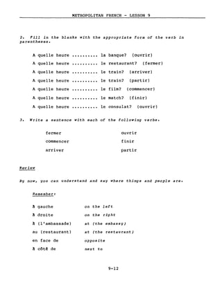 METROPOLITAN FRENCH - LESSON 9
2. Fill in the blanks with the appropriate form of the verb in
parentheses.
A quelle heure • • • • • • • • • • la banque? (ouvrir)
A quelle heure ·......... le restaurant? (fermer)
A quelle heure ·......... le train? (arriver)
A quelle heure ·......... le train? (partir)
A quelle heure ·......... le film? (commencer)
A quelle heure ·......... le match? (finir)
A quelle heure ·......... le consulat? (ouvrir)
3. Write a sentence with each of the following verbs.
Review
fermer
commencer
arriver
ouvrir
finir
partir
By now, you can understand and say where things and people are.
Remember:
à gauche on the left
à droite on the right
à (l'ambassade) at (the embassy)
au (restaurant) at (the restau rant)
en face de opposite
à côtê de next to
9-12
 