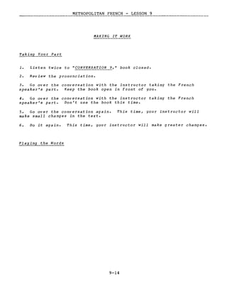 METROPOLITAN FRENCH - LESSON 9
----
MAKING IT WORK
Taking You r Pa rt
1. Listen twice to nCONVERSATION 9,n book closed.
2. Review the pronunciation.
3. Go over the conversation with the instructor taking the French
speaker's part. Keep the book open in front of you.
4. Go over the conversation with the instructor taking the French
speaker's part. Don't use the book this time.
5. Go over the conversation again.
make small changes in the texte
This time, your instructor will
6. Do it aga in. This time, your instructor will make greater changes.
Playing the Words
9-14
 
