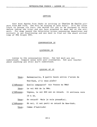 METROPOLITAN FRENCH - LESSON 10---,----
SETTING
Your Aunt Agatha from Idaho is arriving at Charles de Gaulle air-
port from New York. She will be staying at your hotel. It's her first
visit to Europe (in fact, she waited for you to be assigned to Paris
before taking the trip) and you have promised to meet her at the air-
port. For some reason the television screen announcing departures and
arrivaIs is not functioning and you want to find out the exact arrivaI
time of TWA flight 800.
CONVERSATION 10
LISTENING IN
Listen to the conversation twice. See how much you can
understand. Compare notes with your classmates. Ask your teacher
about anything you still don't understand.
LOOKING AT IT
Vous:
L'hôtesse:
Vous:
Mademoiselle, à quelle heure arrive l'avion de
New-York, s'il vous plalt?
Quelle compagnie? Air France ou TWA?
Le vol 800 de la TWA.
L'hôtesse: Voyons, le vol 800 est en retard.
10 h 30.
Il arrivera vers
Vous:
L'hôtesse:
Vous:
En retard? Mais je suis pressé(e).
Eh oui, il est parti en retard de New-York.
Comme d'habitude!
10-1
 