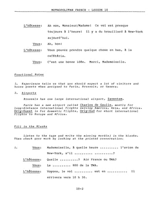 L'hôtesse:
METROPOLITAN FRENCH - LESSON 10
Ah non, Monsieur/Madame! Ce vol est presque
Vous:
toujours à l'heure!
aujourd'hui.
Ah, bon!
Il Y a du brouillard à New-York
L'hôtesse:
Vous:
Functional Notes
Vous pouvez prendre quelque chose en bas, à la
cafétéria.
C'est une bonne idée. Merci, Mademoiselle.
1. Experience tells us that you should expect a lot of visitors and
house guests when assigned to Paris, Brussels, or Geneva.
2. Airports
Brussels has one large international airport, Zaventem.
Paris has a new airport called Charles de Gaulle, mostly for
long-distance international flights serving America, Asia, and Africa.
Orly-Ouest is for domestic flights, Orly-Sud for short international
flights to Europe and Africa.
Fill in the Blanks
Listen to the tape and write the missing word(s) in the blanks.
Then check your work by looking at the printed conversation.
1. Vous:
L'hôtesse:
Vous:
Mademoiselle, à quelle heure •.•..••.•• l'avion de
New-York, s'il •.•••.•..••••.•...•• ?
Quelle •••..•.•.. ? Air France ou TWA?
Le •••••••••• 800 de la TWA.
L'hôtesse: Voyons, le vol ••.•...••• est en ••.•.•••...
arrivera vers 10 h 30.
10-2
Il
 