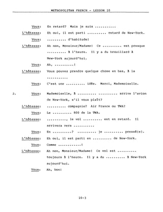 METROPOLITAN FRENCH - LESSON la
-------------------
Vous: En retard? Mais je suis
L'hôtesse: Eh oui, il est parti •••••••••• retard de New-York.
Vous: .......... d'habitude!
2.
L'hôtesse:
Vous:
L'hôtesse:
Vous:
Vous:
Ah non, Monsieur/Madame! Ce •••••••••• est presque
•••••••••• à l'heure. Il y a du brouillard à
New-York aujourd'hui.
Ah, •••••••••• !
Vous pouvez prendre quelque chose en bas, à la
...........
C'est une ••••.••.•. id~e. Merci, Mademoiselle.
Mademoiselle, à •••••••••••••••••••• arrive l'avion
de New-York, s'il vous plaît?
L'hôtesse: . ?
•••••••••. compagnIe. Air France ou TWA?
Vous:
L'hôtesse:
Le •••••••••• 800 de la TWA.
•••••••••• , le vol •••••••••• est en retard. Il
arrivera vers ••••••.••••
Vous: En ••.••••••• ? je •••••••••• pressé(e).
L'hôtesse:
Vous:
L'hôtesse:
Vous:
Eh oui, il est parti en .••••••••• de New-York.
Comme .•••••.••••• !
Ah non, Monsieur/Madame! Ce vol est •••••.••••
toujours à l'heure. Il y a du .•••..••.• à New-York
aujourd'hui.
Ah, bon!
10-3
 