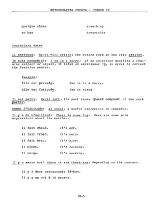 quelque chose
en bas
Vocabulary Notes
METROPOLITAN FRENCH - LESSON 10
something
downstairs
il arrivera: he/it will arrive; the future form of the verb arriver.
je suis pressê(e): l am in a hurry; if an adjective modifies a femi-
nine subject or object, it takes an additional -e, in order to reflect
the feminine gender.
Example:
Elle est pressê~.
Elle est fatiguêe.
She is in a hurry.
She is tired.
Il est parti: He/it left; the past tense (passê composê) of the verb
partIr.
comme d'habitude: as usual, a useful expression to remember.
Il Y a du brouillard: There is some fog. Here are some more
expressions about the weather.
Il fait chaud. It's hot.
Il fait froid. It's cold.
Il fait beau. It's nice.
Il pleut. It's raining.
Il neige. It's snowing.
il Y a means both there is and there are, depending on the contexte
Il Y a deux restaurants l~-bas.
Il Y a un vol ~ 14 heures.
10-5
 