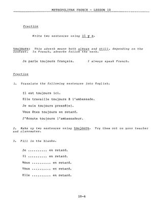 METROPOLITAN FRENCH - LESSON 10
Practice
Write two sentences using il y a.
toujours:
contexte
This adverb means both always and still, depending on the
In French, adverbs follow-t~verb.-----
Je parle toujours français.
Practice
l always speak French.
1. Translate the following sentences into English.
Il est toujours ici.
Elle travaille toujours à l'ambassade.
Je suis toujours pressé(e).
Vous êtes toujours en retard.
J'écoute toujours l'ambassadeur.
2. Make up two sentences using toujours.
and classmates.
3. Fill in the blanks.
Je .......... en retard.
Il .......... en retard.
Nous ·......... en retard.
Vous ·......... en retard.
Elle ·......... en retard.
10-6
Try them out on your teacher
 