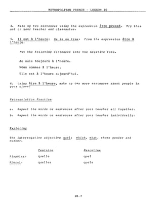 METROPOLITAN FRENCH - LESSON 10. _ - - - - - - - - - - - - - - - - - -
4. Make up two sentences using the expression être pressé.
out on your teacher and classmates.
Try them
5. Il est à l'heure:
l'heure.
He is on time: from the expression être à
Put the following sentences into the negative forme
Je suis toujours à l'heure.
Nous sommes à l'heure.
Elle est à l'heure aujourd'hui.
6. Using être à l'heure, make up two more sentences about people in
your class-.------------
Pronunciation Practice
a. Repeat the words or sentences after your teacher aIl together.
b. Repeat the words or sentences after your teacher individually.
The interrogative adjective guel: whic~, what, shows gender and
number.
Singular:
Plural:
Feminine
quelle
quelles
10-7
Masculine
quel
quels
 