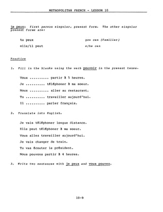 METROPOLITAN FRENCH - LESSON 10
je peux: first person singular, present forme The other singular
present forms are:
tu peux
elle/il peut
Practice
you can (familiar)
s/he can
1. Fill in the blanks using the verb pouvoir in the present tense.
Vous •••••••••• partir ~ 5 heures.
Je •••••••••• têlêphoner ~ ma soeur.
Nous •••••••••• aller au restaurant.
Tu .......... travailler aujourd'hui.
Il •••••••••• parler français.
2. Translate into English.
Je vais t~léphoner longue distance.
Elle peut téléphoner ~ ma soeur.
Vous allez travailler aujourd'hui.
Je vais changer de train.
Tu vas êcouter le pr~sident.
Nous pouvons partir ~ 4 heures.
3. Write two sentences with je peux and vous pouvez.
10-9
 