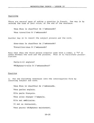 METROPOLITAN FRENCH - LESSON 10
Exploring
There are several ways of asking a question in French. One way is by
raising the tone of your voice, at the end of the sentence.
Vous êtes le chauffeur de l'ambassade?
Vous travaillez à l'ambassade?
Another way is to invert the subject pronoun and the verbe
Etes-vous le chauffeur de l'ambassade?
Travaillez-vous à l'ambassade?
Note that when the third person singular ends with a vowel, a nt" is
added between the verb and the pronoun. This is to facilitate pronun-
ciation.
Parle-t-il anglais?
Téléphone-t-elle à l'ambassadeur?
Practice
1. Put the following sentences into the interrogative form by
inverting subject and verbe
Vous êtes le chauffeur de l'ambassade.
Vous parlez anglais.
Elle parle français.
Vous allez changer l'ampoule.
Elle est américaine.
Il est au restaurant.
Vous pouvez téléphoner maintenant.
10-10
 