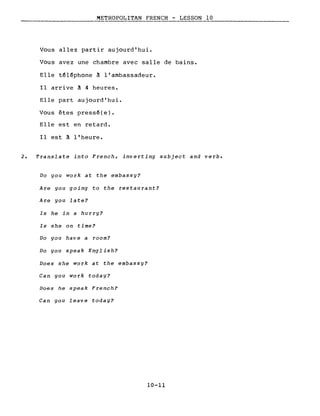METROPOLITAN FRENCH - LESSON 10
Vous allez partir aujourd'hui.
Vous avez une chambre avec salle de bains.
Elle téléphone ~ l'ambassadeur.
Il arrive ~ 4 heures.
Elle part aujourd'hui.
Vous êtes pressé(e).
Elle est en retard.
Il est ~ l'heure.
2. Translate into French, inverting subject and verbe
Do you work at the embassy?
Are you -going to the res tau rant?
Are you late?
Is he in a hurry?
Is she on time?
Do you have a room?
Do you speak English?
Does she work at the embassy?
Can you work today?
Does he speak French?
Can you leave today?
10-11
 