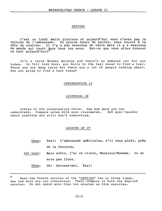*
METROPOLITAN FRENCH - LESSON Il
SETTING
C'est un lundi matin pluvieux et aujourd' hui vous n'avez pas la
voi ture de l'ambassade. En pleine heure de pointe, vous courez à la
tête de station. Il n'y a pas beaucoup de taxis mais il y a beaucoup
de monde qui court dans tous les sens. Est-ce que vous allez trouver
un taxi aujourd'hui?*
It ' s a rainy Monday morning and there' s no embassy car for you
today. In full rush hour, you hurry to the taxi stand to find a taxi.
There are not many taxis but there are a lot of people rushing about.
Are you going to find a taxi today?
CONVERSATION 11
LISTENING IN
Listen to the conversation twice. See how much you can
understand. Compare notes with your classmates. Ask your teacher
about anything you still don't understand.
LOOKING AT IT
Vous: Taxi! L'ambassade am~ricaine, s'il vous plaît, prês
de la Concorde.
1er taxi: Mais enfin, j'ai un client, Monsieur/Madame. Je ne
suis pas libre.
Vous: Oh! Excusez-moi. Taxi!
Read the French version of the "SETTING" two or three times.
See how much you can understand. Then, compare it with the English
version. Do not spend more than ten minutes on this exercise.
11-1
 