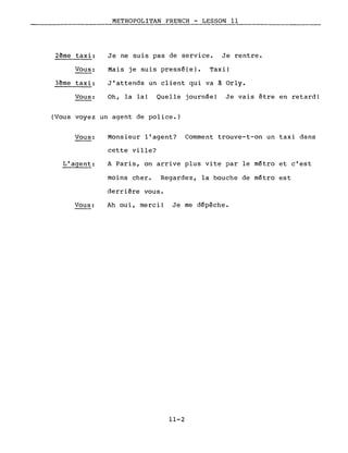 METROPOLITAN FRENCH - LESSON Il
2ème taxi: Je ne suis pas de service. Je rentre.
Vous: Mais je suis pressé(e). Taxi!
3ème taxi: J'attends un client qui va à Orly.
Vous: Oh, la la! Quelle journée! Je vais être en retard!
(Vous voyez un agent de police.)
Vous:
L'agent:
Vous:
Monsieur l'agent? Comment trouve-t-on un taxi dans
cette ville?
A Paris, on arrive plus vite par le métro et c'est
moins cher. Regardez, la bouche de métro est
derrière vous.
Ah oui, merci! Je me dépêche.
11-2
 