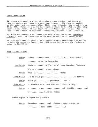 METROPOLITAN FRENCH - LESSON Il
Functional Notes
1. There are usually a lot of taxis, except during rush hours or
late at night, and there are many taxi stands. The fare is marked
on the meter and increases after Il:00 p.m. Remember the usual tip of
la to 15%. There is a radio taxi system which is helpful in obtaining
taxis at aIL hours, at any location. In Paris, you can calI for a
taxi at the following numbers: 253-94-00, 205-77-77, or 735-22-22.
2. When addressing a policeman you should use the term: Monsieur
l'agent. Von't be surprised if he salutes you, he is supposed to.
3. The policeman is right.
to take the metro in Paris.
metro in LESSON 12.
It's quicker, less expensive, and easier
You will learn how to use the Parisian
Fill in the Blanks
1. Vous: Taxi! L'ambassade •••••••••• , s'il vous plaît,
• ••••••••• de la Concorde.
1er taxi: Mais •••••••••• , j'ai un client, Monsieur/Madame.
Je ne •••••••••• pas libre.
J'attends un client qui •••••••••• à Orly.
Mais je •••••••••• pressé(e). Taxi!
Je ne suis pas ••••••••••
••••••••• !
Je rentre.
Quelle •••••••••• 1
Taxi!.......... .Oh!
.......... .
Vous:
2~me taxi:
Vous:
3ême taxi:
Vous:
Je •••••••••• être en retard.
(Vous voyez un agent de police.)
Vous: Monsieur •••••••••• ? Comment trouve-t-on un
•••••••••• dans cette •••••••••• ?
11-3
 