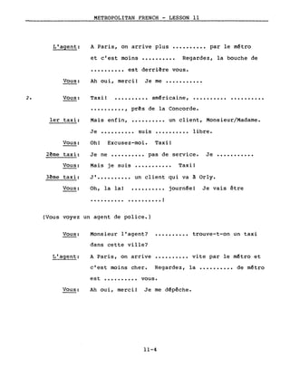 METROPOLITAN FRENCH - LESSON Il
A Paris, on arrive plus •••••••••• par le mêtroL'agent:
et c'est moins .......... Regardez, la bouche de
•••••••••• est derriêre vous.
Vous: Ah oui, merci! Je me •••••••••••
2. Vous: Taxi! • • • • • • • • •• am~ricaine, •••••••••• ..........
.........., prês de la Concorde.
.......... un client, Monsieur/Madame.1er taxi: Mais enfin,
Je •••••••••• suis .......... libre.
J' •••••••••• un client qui va à Orly.
Je ne •••••••••• pas de service. Je •••••••••••
Oh! Excusez-moi. Taxi!
Mais je suis
Je vais être
Taxi!
journ~e!
...........
..........
• • • • • • • • • • !
Oh, la la!
..........
Vous:
2ême taxi:
Vous:
3ême taxi:
Vous:
(Vous voyez un agent de police.)
Vous:
L'agent:
Monsieur l'agent? •••••••••• trouve-t-on un taxi
dans cette ville?
A Paris, on arrive •••••••••• vite par le mêtro et
c'est moins cher. Regardez, la •••••••••• de mêtro
est •••••••••• vous.
Vous: Ah oui, merci! Je me dêpêche.
11-4
 