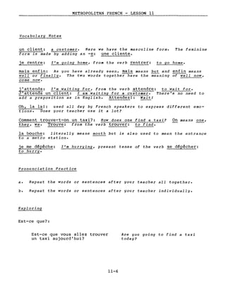 METROPOLITAN FRENCH - LESSON Il
Vocabulary Notes
un client: a customer. Here we have the masculine forme
form is made by adding an -e: une cliente.
The feminine
je rentre: l'm going home, from the verb rentrer: to go home.
mais enfin: As you have already seen, mais means ~ and enfin means
weIl or finally. The two words together have the meaning of well now,
come now.
j'attends: l'm waiting for, from the verb attendre: to wait for.
J'attends un client: l am waiting for a customer. There's no need to
add a preposition as in English. Attendez!: WaitI
Oh, la la!: used all day by French speakers to express different emo-
tions. Does your teacher use it a lot?
Comment trouve-t-on un taxi?: How does one find a taxi?
they,~. Trouve: from the verb trouver: tG find.
On means ~,
la bouche: literally means mouth but is also used to Mean the entrance
to a Metro station.
je me dépêche:
to hurry.
l'm hurrging, present tense of the verb se dépêcher:
Pronunciation Practice
a. Repeat the words or sentences after gour teacher all together.
b. Repeat the words or sentences after gour teacher individually.
Exploring
Est-ce que?:
Est-ce que vous allez trouver
un taxi aujourd'hui?
11-6
Are you going to find a taxi
todag?
 