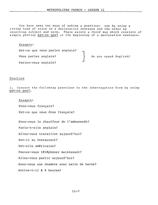 METROPOLITAN FRENCH - LESSON Il
You have seen two ways of asking a question: one by using a
rising tone of voice in a declarative sentence and the other by
inverting subject and verbe There exists a third way which consists of
simply putting est-ce que? dt the beginning of a declarative sentence.
Example:
Est-ce que vous parlez anglais?
Vous parlez anglais?
Parlez-vous anglais?
Practice
} Do you speak English?
1. Convert the following questions to the interrogative form by using
est-ce que?
Example:
Etes-vous français?
Est-ce que vous êtes français?
Etes-vous le chauffeur de l'ambassade?
Parle-t-elle anglais?
Allez-vous travailler aujourd'hui?
Est-il au restaurant?
Est-elle américaine?
Pouvez-vous téléphoner maintenant?
Allez-vous partir aujourd'hui?
Avez-vous une chambre avec salle de bains?
Arrive-t-il à 4 heures?
11-7
 