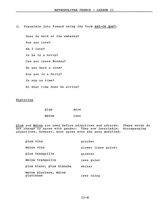 METROPOLITAN FRENCH - LESSON Il
2. Translate into French using the form est-ce que?
Does he work at the embassy?
Are you late?
Am l late?
Is he in a hurry?
Can you leave Monday?
Do you have a room?
Are you in a hurry?
Is she on time?
At what time does he arrive?
Exploring
plus
moins
more
less
plus and moins are used before adjectives and adverbs.
not change to agree with gender. They are invariable.
adjectives, however, must agree with the noun modified.
These words do
Accompanying
plus vite
moins vite
plus tranquille
moins tranquille
plus blanc, plus blanche
moins pluvieux, moins
pluvieuse
quicker
slower (less quick)
quieter
less quiet
whiter
less rainy
11-8
 