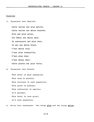 METROPOLITAN FRENCH - LESSON Il
Practice
1. Translate into English.
Cette valise est plus petite.
Cette valise est moins blanche.
Elle est plus grise.
Cet hôtel est moins cher.
Ce restaurant est plus cher.
Ce sac est moins blanc.
C'est moins vite.
C'est plus tranquille.
C'est plus cher.
C'est moins cher.
Cette plante est plus verte.
2. Translate into French.
This hotel is more expensive.
This room is quieter.
This suitcase is less expensive.
This plant is greener.
This restaurant is smaller.
It's quicker.
This hotel is less quiet.
It's less expensive.
3. Write four sentences: two using plus and two using moins.
11-9
 
