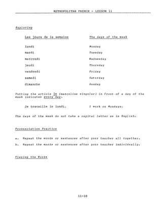 METROPOLITAN FRENCH - LESSON Il
------
Les jours de la semaine
lundi
mardi
mercredi
jeudi
vendredi
samedi
dimanche
The days of the week
Monday
Tuesday
Wednesday
Thursday
Friday
Saturday
Sunday
Putting the article le (masculine singular) in front of a day of the
week indicates every~ay.
Je travaille le lundi. l work on Mondays.
The days of the week do not take a capital letter as in English.
Pronunciation Practice
a. Repeat the words or sentences after your teacher aIl together.
b. Repeat the words or sentences after your teacher individually.
Playing the Words
11-10
 