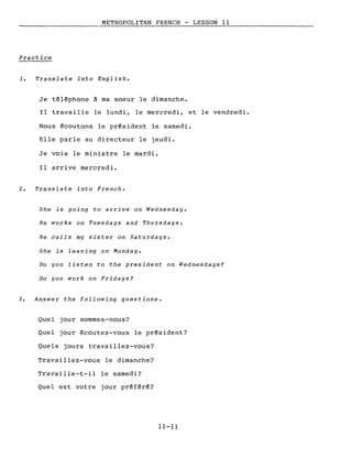 METROPOLITAN FRENCH - LESSON Il
Practice
1. Translate into English.
Je téléphone à ma soeur le dimanche.
Il travaille le lundi, le mercredi, et le vendredi.
Nous écoutons le président le samedi.
Elle parle au directeur le jeudi.
Je vois le ministre le mardi.
Il arrive mercredi.
2. Translate into French.
She is going to arrive on Wednesday.
He works on Tuesdays and Thursdays.
He calls my sister on Saturdays.
She is leaving on Monday.
Do you listen to the president on Wednesdays?
Do you work on Fridays?
3. Answer the following questions.
Quel jour sommes-nous?
Quel jour écoutez-vous le président?
Quels jours travaillez-vous?
Travaillez-vous le dimanche?
Travaille-t-il le samedi?
Quel est votre jour préféré?
11-11
 